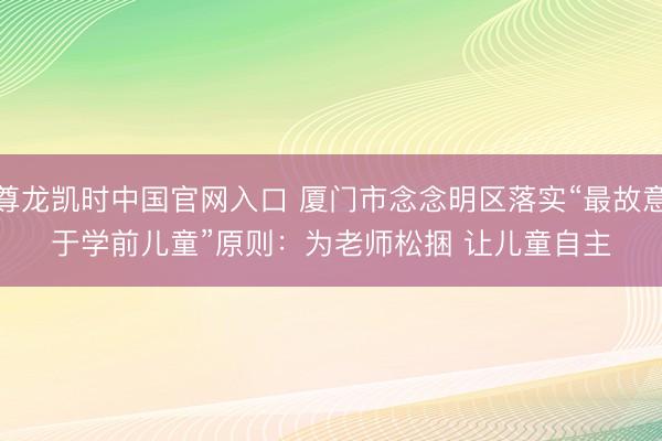 尊龙凯时中国官网入口 厦门市念念明区落实“最故意于学前儿童”原则：为老师松捆 让儿童自主