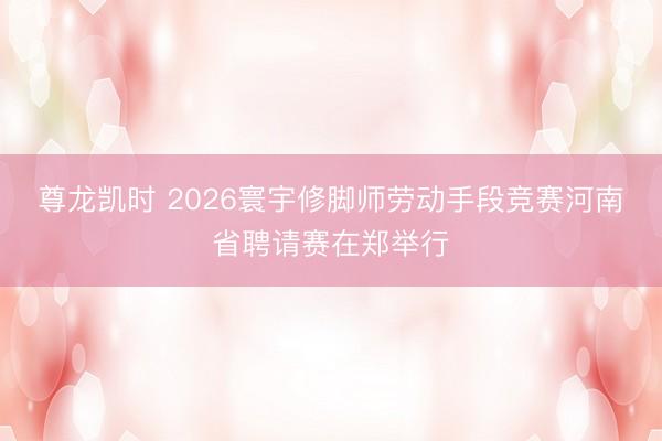 尊龙凯时 2026寰宇修脚师劳动手段竞赛河南省聘请赛在郑举行