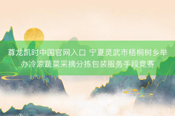 尊龙凯时中国官网入口 宁夏灵武市梧桐树乡举办冷凉蔬菜采摘分拣包装服务手段竞赛