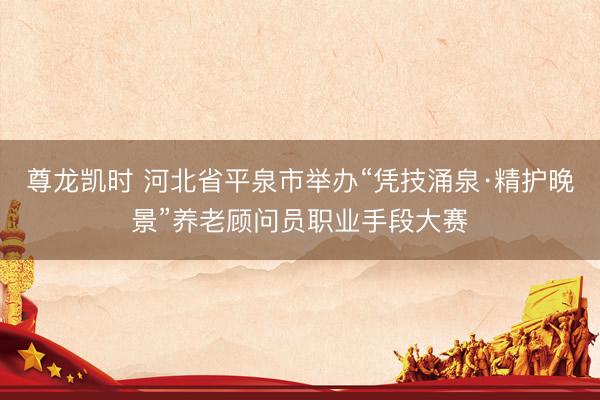 尊龙凯时 河北省平泉市举办“凭技涌泉·精护晚景”养老顾问员职业手段大赛