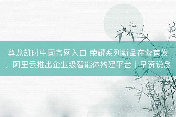 尊龙凯时中国官网入口 荣耀系列新品在蓉首发;阿里云推出企业级智能体构建平台|早资说念