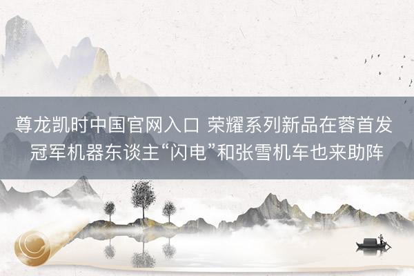 尊龙凯时中国官网入口 荣耀系列新品在蓉首发 冠军机器东谈主“闪电”和张雪机车也来助阵