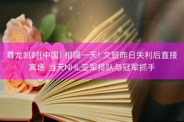 尊龙凯时(中国) 相隔一天! 文班昨日失利后直接离场 当天NHL亚军排队与冠军抓手