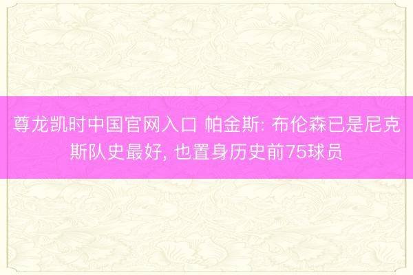 尊龙凯时中国官网入口 帕金斯: 布伦森已是尼克斯队史最好， 也置身历史前75球员