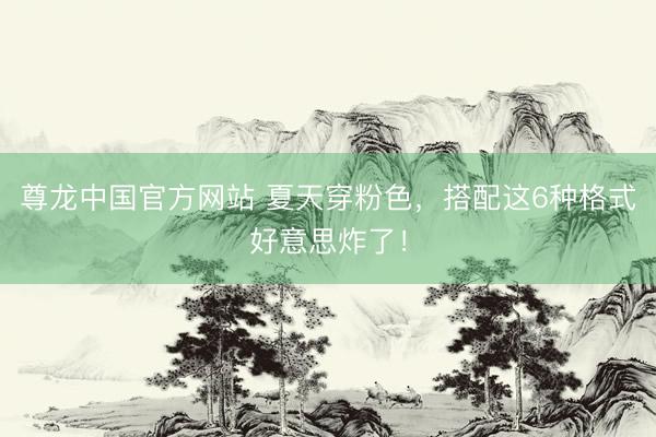 尊龙中国官方网站 夏天穿粉色，搭配这6种格式好意思炸了！