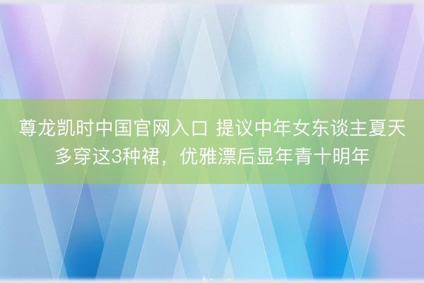尊龙凯时中国官网入口 提议中年女东谈主夏天多穿这3种裙，优雅漂后显年青十明年