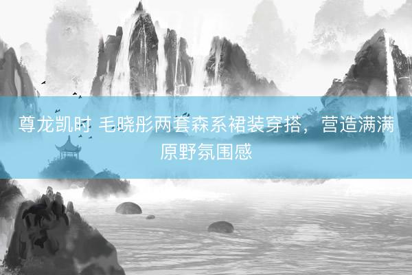 尊龙凯时 毛晓彤两套森系裙装穿搭，营造满满原野氛围感