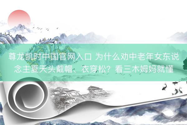 尊龙凯时中国官网入口 为什么劝中老年女东说念主夏天头戴帽、衣穿松？看三木姆妈就懂
