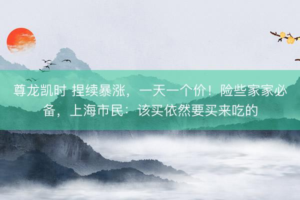 尊龙凯时 捏续暴涨，一天一个价！险些家家必备，上海市民：该买依然要买来吃的