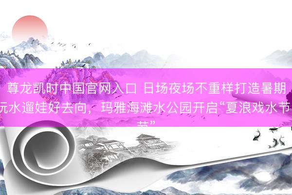 尊龙凯时中国官网入口 日场夜场不重样打造暑期玩水遛娃好去向，玛雅海滩水公园开启“夏浪戏水节”