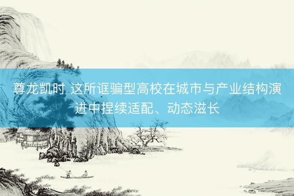 尊龙凯时 这所诓骗型高校在城市与产业结构演进中捏续适配、动态滋长