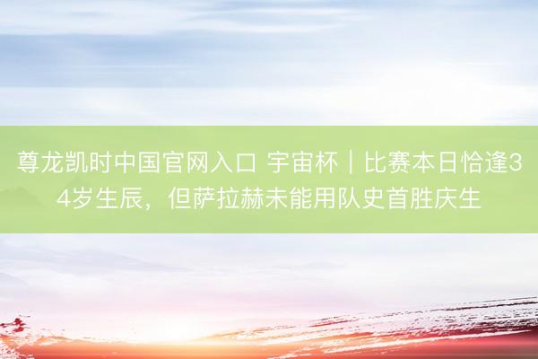 尊龙凯时中国官网入口 宇宙杯｜比赛本日恰逢34岁生辰，但萨拉赫未能用队史首胜庆生