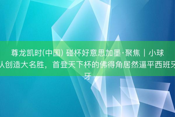 尊龙凯时(中国) 碰杯好意思加墨·聚焦｜小球队创造大名胜，首登天下杯的佛得角居然逼平西班牙