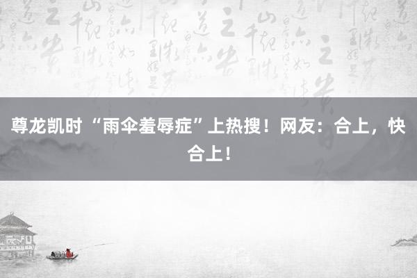 尊龙凯时 “雨伞羞辱症”上热搜！网友：合上，快合上！