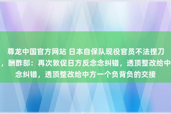 尊龙中国官方网站 日本自保队现役官员不法捏刀闯入中国驻日本使馆，酬酢部：再次敦促日方反念念纠错，透顶整改给中方一个负背负的交接