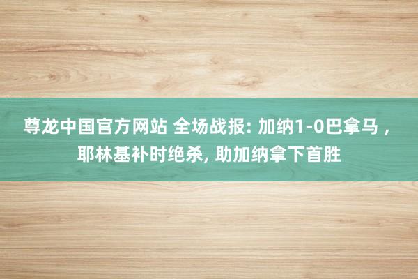 尊龙中国官方网站 全场战报: 加纳1-0巴拿马 ， 耶林基补时绝杀， 助加纳拿下首胜