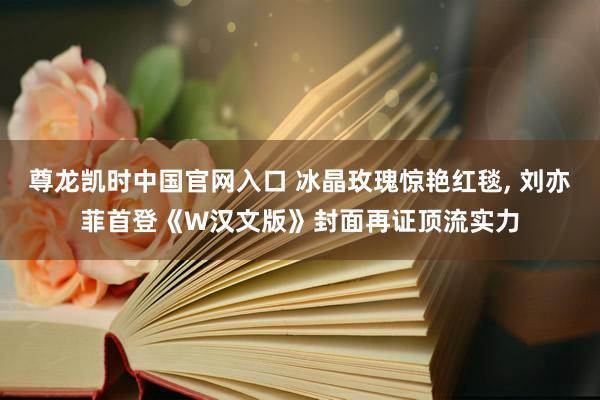 尊龙凯时中国官网入口 冰晶玫瑰惊艳红毯， 刘亦菲首登《W汉文版》封面再证顶流实力