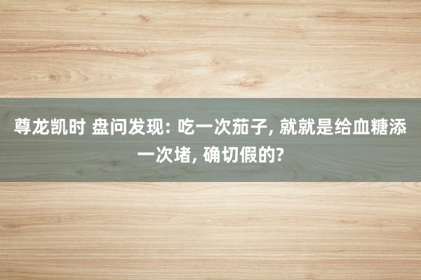 尊龙凯时 盘问发现: 吃一次茄子， 就就是给血糖添一次堵， 确切假的?