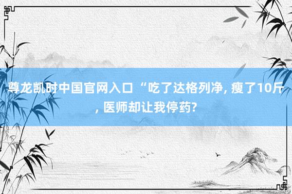 尊龙凯时中国官网入口 “吃了达格列净， 瘦了10斤， 医师却让我停药?