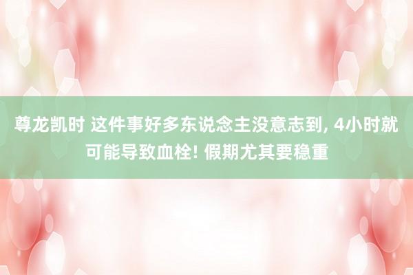 尊龙凯时 这件事好多东说念主没意志到， 4小时就可能导致血栓! 假期尤其要稳重