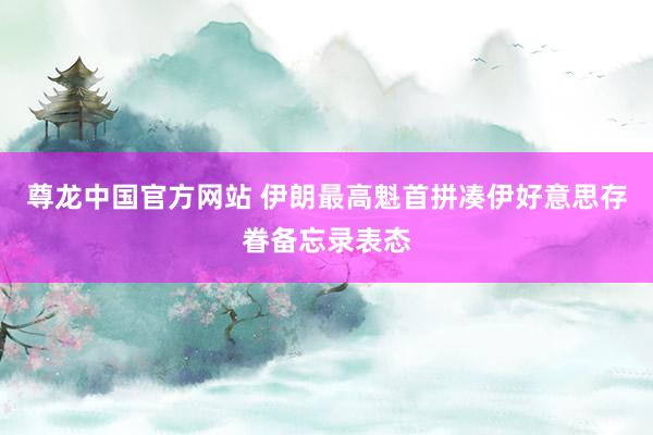 尊龙中国官方网站 伊朗最高魁首拼凑伊好意思存眷备忘录表态