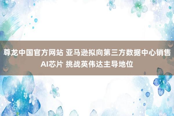 尊龙中国官方网站 亚马逊拟向第三方数据中心销售AI芯片 挑战英伟达主导地位