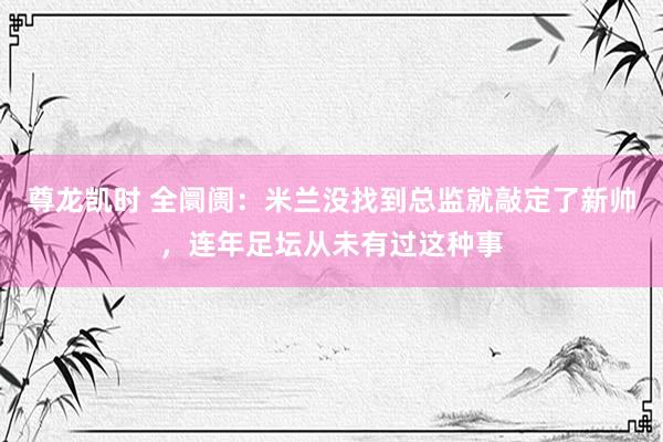 尊龙凯时 全阛阓:米兰没找到总监就敲定了新帅,连年足坛从未有过这种事