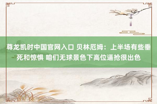 尊龙凯时中国官网入口 贝林厄姆:上半场有些垂死和惊惧 咱们无球景色下高位逼抢很出色