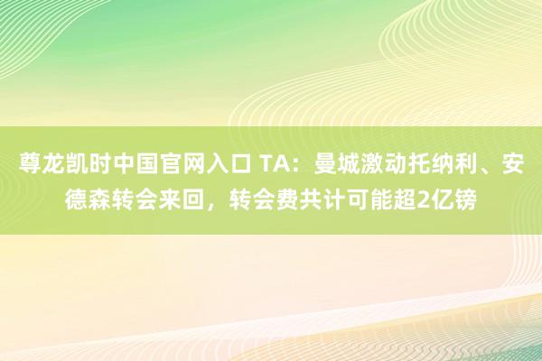 尊龙凯时中国官网入口 TA:曼城激动托纳利、安德森转会来回,转会费共计可能超2亿镑