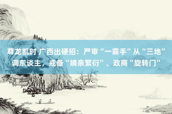 尊龙凯时 广西出硬招:严审“一霸手”从“三地”调东谈主,戒备“嫡亲繁衍”、政商“旋转门”