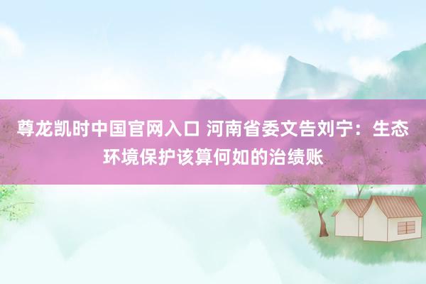 尊龙凯时中国官网入口 河南省委文告刘宁:生态环境保护该算何如的治绩账